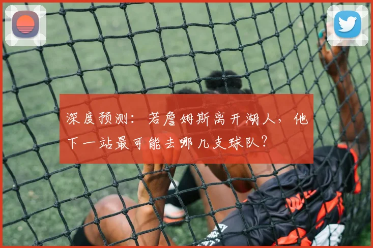 深度预测：若詹姆斯离开湖人，他下一站最可能去哪几支球队？