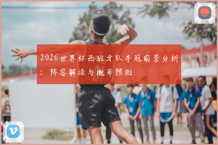 2026世界杯西班牙队夺冠前景分析：阵容解读与概率预测
