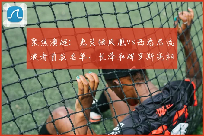 聚焦澳超：惠灵顿凤凰vs西悉尼流浪者首发名单，长泽和辉罗斯亮相
