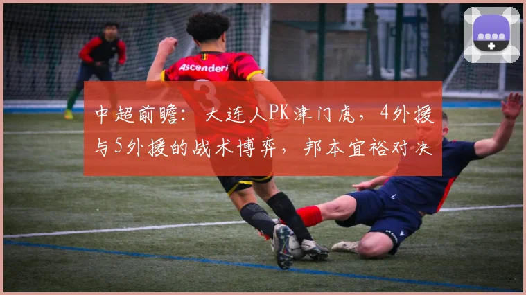 中超前瞻：大连人PK津门虎，4外援与5外援的战术博弈，邦本宜裕对决巴顿