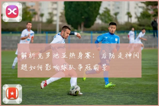 解析克罗地亚热身赛：后防走神问题如何影响球队争冠前景
