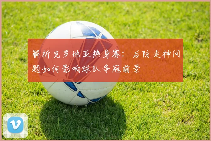 解析克罗地亚热身赛：后防走神问题如何影响球队争冠前景