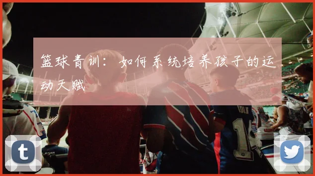 篮球青训：如何系统培养孩子的运动天赋