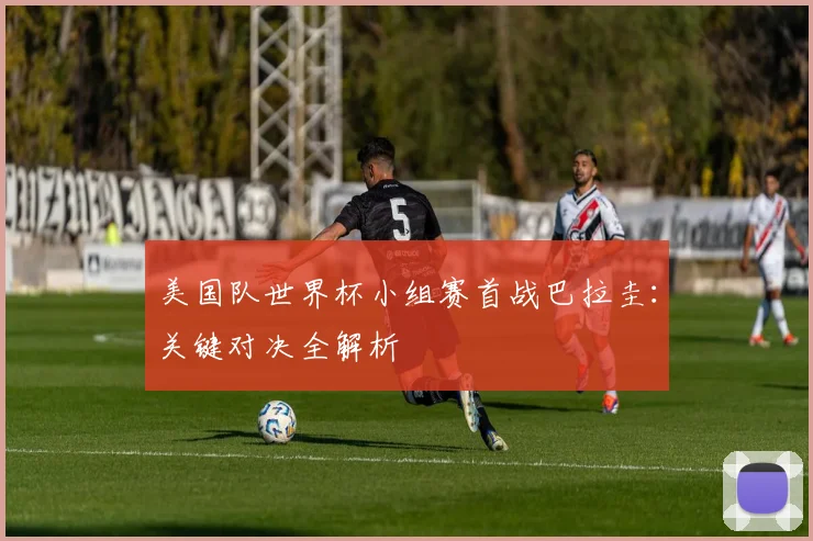 美国队世界杯小组赛首战巴拉圭：关键对决全解析
