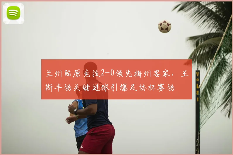 兰州陇原竞技2-0领先梅州客家，王斯半场关键进球引爆足协杯赛场