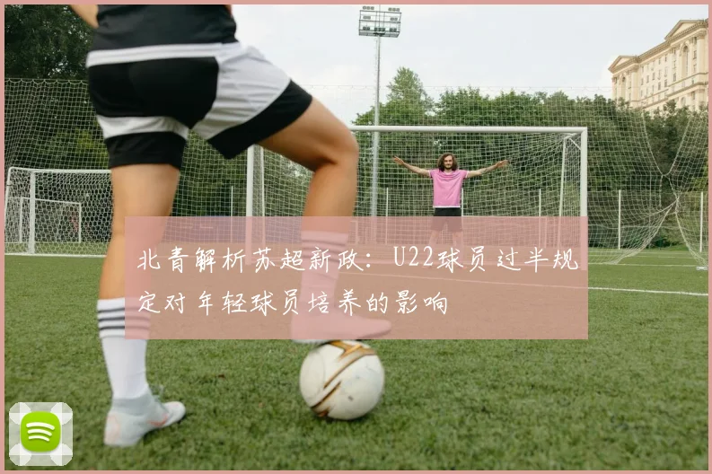 北青解析苏超新政：U22球员过半规定对年轻球员培养的影响