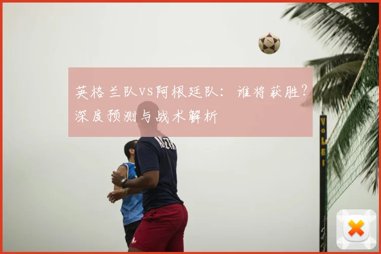 英格兰队vs阿根廷队：谁将获胜？深度预测与战术解析